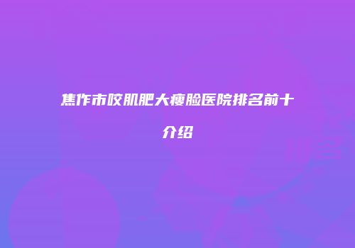 焦作市咬肌肥大瘦脸医院排名前十介绍