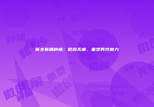 新乡鬓角种植：微创无痕，重塑男性魅力