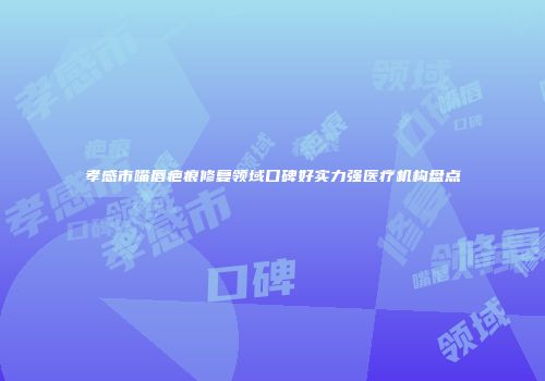 孝感市嘴唇疤痕修复领域口碑好实力强医疗机构盘点