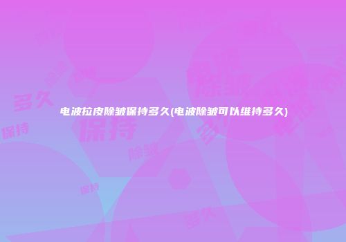 电波拉皮除皱保持多久(电波除皱可以维持多久)