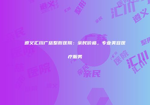 遵义汇川广慈整形医院：亲民价格，专业美容医疗服务