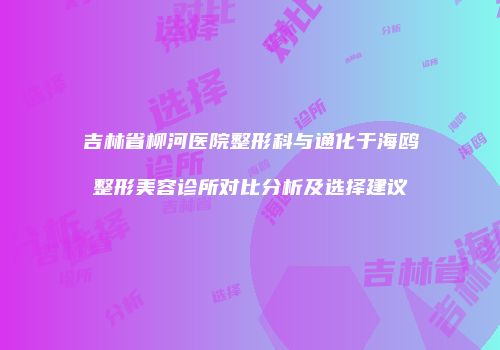 吉林省柳河医院整形科与通化于海鸥整形美容诊所对比分析及选择建议