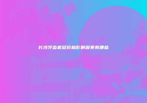 长沙牙齿套冠价格影响因素有哪些