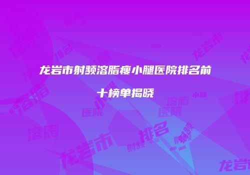 龙岩市射频溶脂瘦小腿医院排名前十榜单揭晓