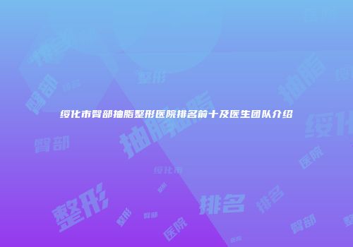 绥化市臀部抽脂整形医院排名前十及医生团队介绍