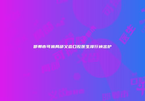 邯郸市可摘局部义齿口腔医生排行榜出炉