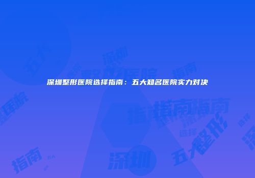 深圳整形医院选择指南：五大知名医院实力对决