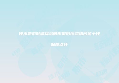 佳木斯市轻微耳朵畸形整形医院排名前十佳深度点评