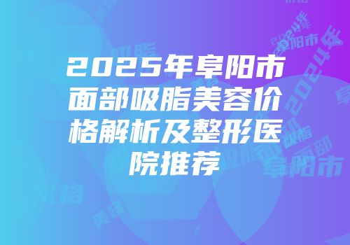 2025年阜阳市面部吸脂美容价格解析及整形医院推荐
