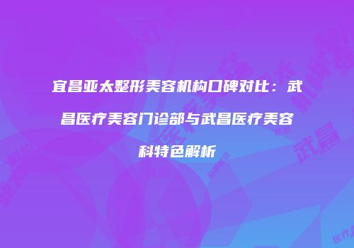宜昌亚太整形美容机构口碑对比：武昌医疗美容门诊部与武昌医疗美容科特色解析