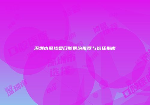 深圳市冠修复口腔医院推荐与选择指南
