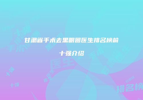 甘肃省手术去黑眼圈医生排名榜前十强介绍