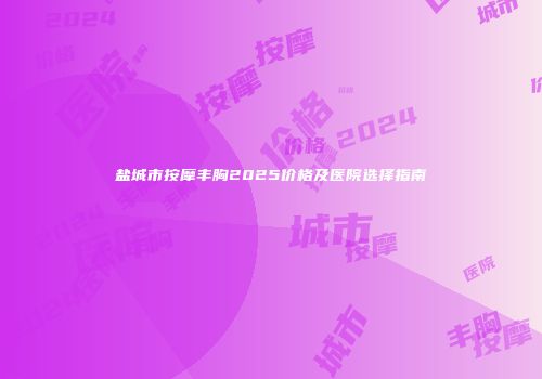 盐城市按摩丰胸2025价格及医院选择指南