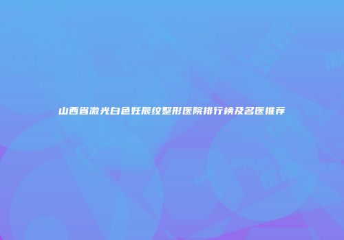 山西省激光白色妊辰纹整形医院排行榜及名医推荐