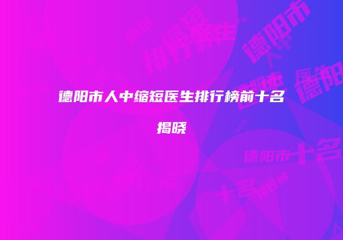 德阳市人中缩短医生排行榜前十名揭晓