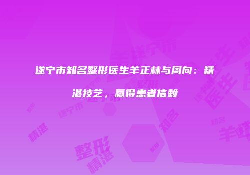 遂宁市知名整形医生羊正林与周向：精湛技艺，赢得患者信赖
