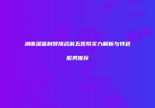 湖南深蓝射频排名前五医院实力解析与特色服务推荐