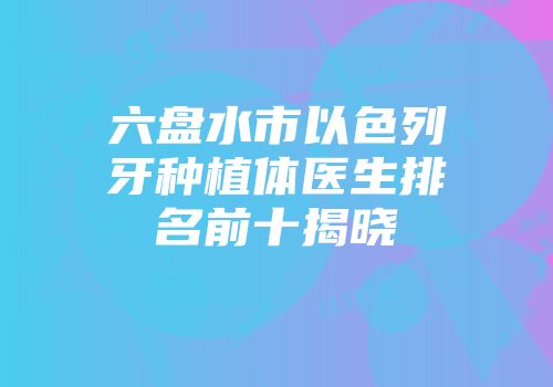 六盘水市以色列牙种植体医生排名前十揭晓