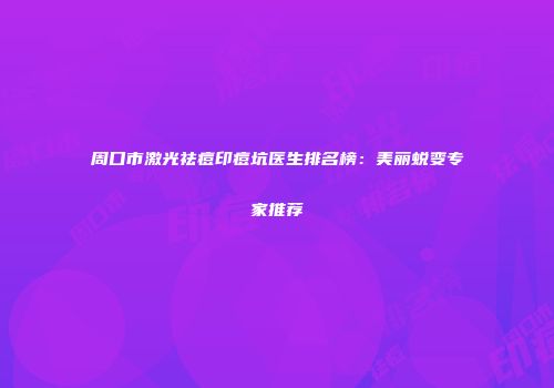 周口市激光祛痘印痘坑医生排名榜：美丽蜕变专家推荐