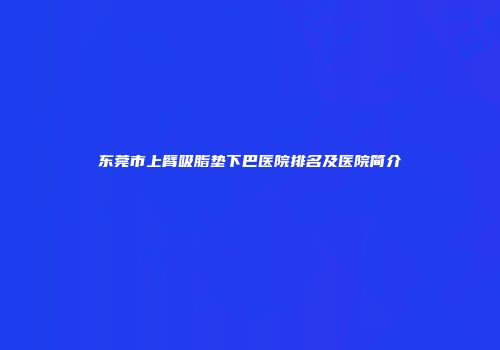 东莞市上臂吸脂垫下巴医院排名及医院简介