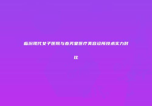 临汾现代女子医院与春芳堂医疗美容诊所技术实力对比