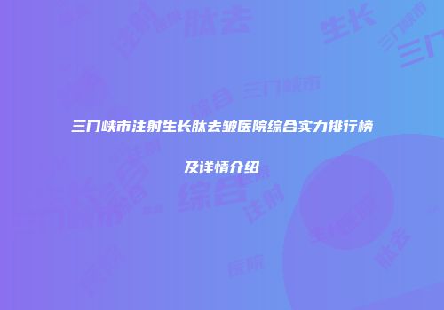 三门峡市注射生长肽去皱医院综合实力排行榜及详情介绍