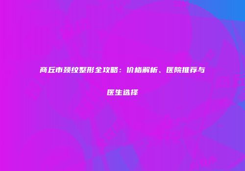 商丘市颈纹整形全攻略：价格解析、医院推荐与医生选择
