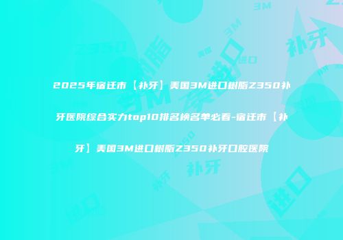 2025年宿迁市【补牙】美国3M进口树脂Z350补牙医院综合实力top10排名榜名单必看-宿迁市【补牙】美国3M进口树脂Z350补牙口腔医院