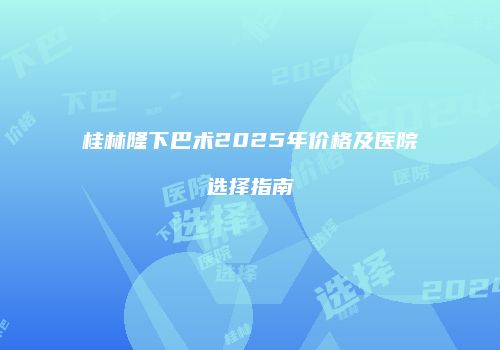 桂林隆下巴术2025年价格及医院选择指南
