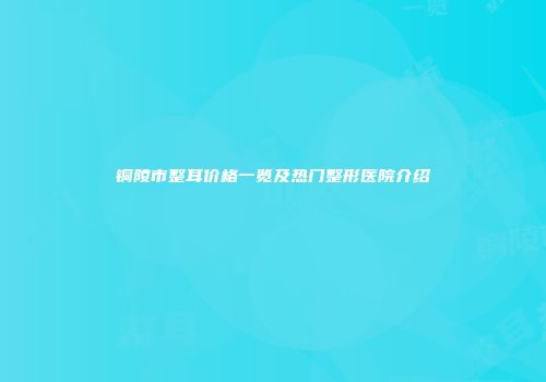铜陵市整耳价格一览及热门整形医院介绍