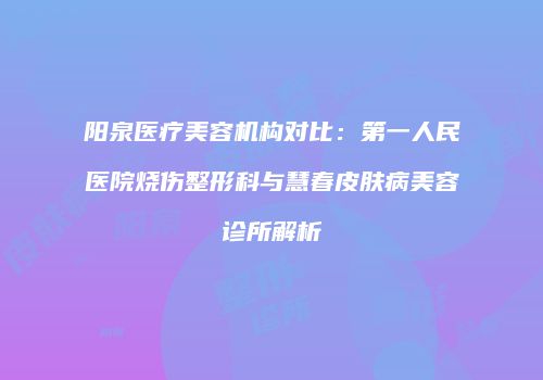 阳泉医疗美容机构对比：第一人民医院烧伤整形科与慧春皮肤病美容诊所解析