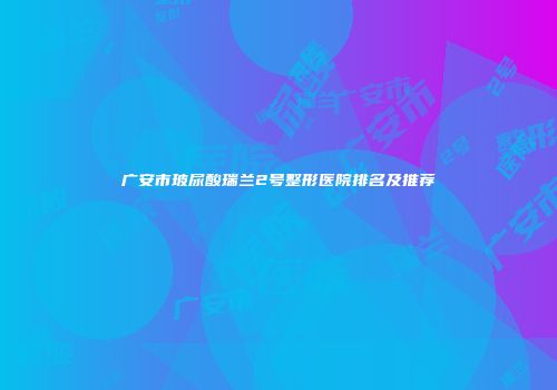 广安市玻尿酸瑞兰2号整形医院排名及推荐