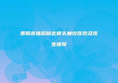 贵阳市玻尿酸去额头皱纹医院及医生推荐