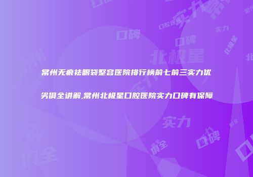 常州无痕祛眼袋整容医院排行榜前七前三实力优劣俱全讲解,常州北极星口腔医院实力口碑有保障