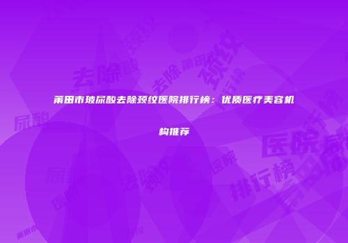 莆田市玻尿酸去除颈纹医院排行榜：优质医疗美容机构推荐