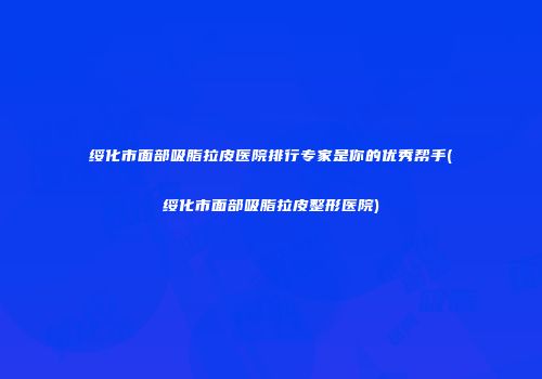 绥化市面部吸脂拉皮医院排行专家是你的优秀帮手(绥化市面部吸脂拉皮整形医院)