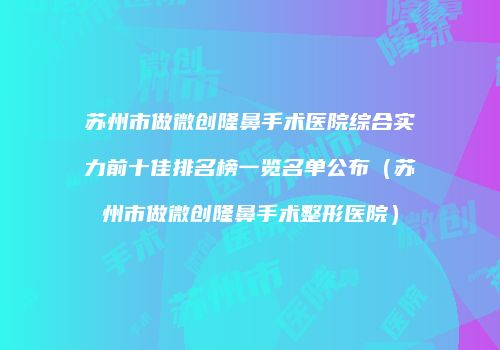 苏州市做微创隆鼻手术医院综合实力前十佳排名榜一览名单公布（苏州市做微创隆鼻手术整形医院）