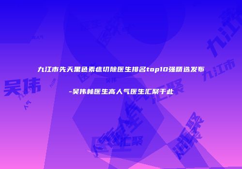 九江市先天黑色素痣切除医生排名top10强精选发布-吴伟林医生高人气医生汇聚于此