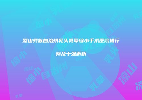 凉山彝族自治州乳头乳晕缩小手术医院排行榜及十强解析