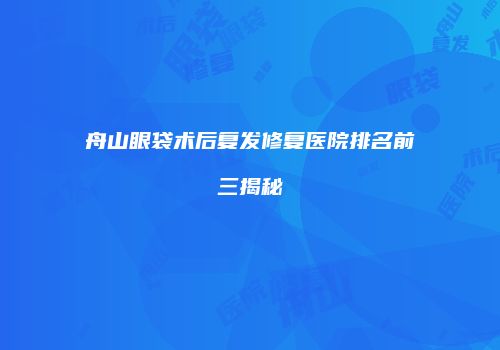 舟山眼袋术后复发修复医院排名前三揭秘