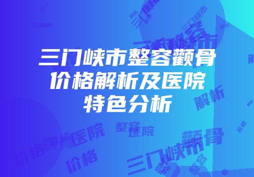 三门峡市整容颧骨价格解析及医院特色分析