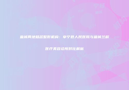 盐城两地知名整形机构：阜宁县人民医院与盐城兰积医疗美容诊所对比解析