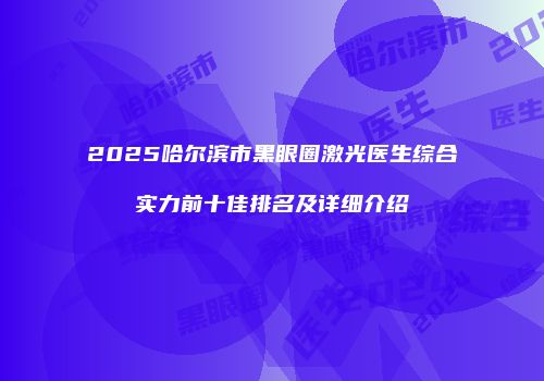2025哈尔滨市黑眼圈激光医生综合实力前十佳排名及详细介绍