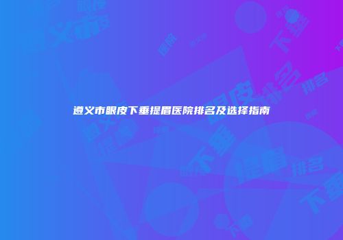 遵义市眼皮下垂提眉医院排名及选择指南