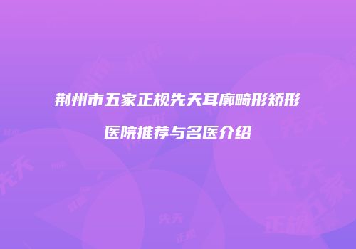 荆州市五家正规先天耳廓畸形矫形医院推荐与名医介绍