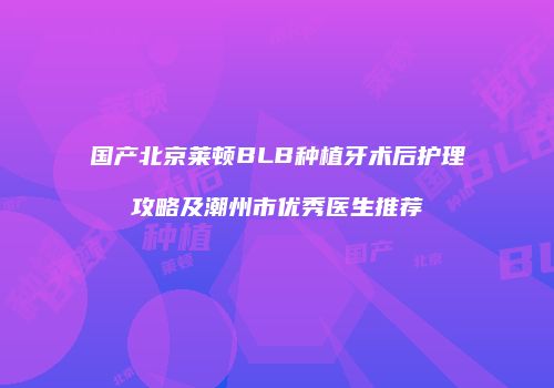 国产北京莱顿BLB种植牙术后护理攻略及潮州市优秀医生推荐