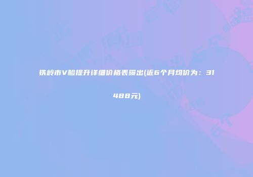 铁岭市V脸提升详细价格表曝出(近6个月均价为：31488元)