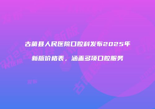 古蔺县人民医院口腔科发布2025年新版价格表，涵盖多项口腔服务