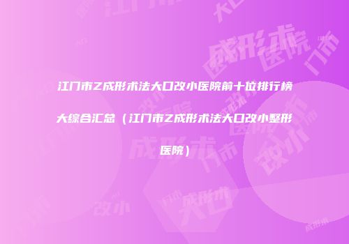 江门市Z成形术法大口改小医院前十位排行榜大综合汇总（江门市Z成形术法大口改小整形医院）
