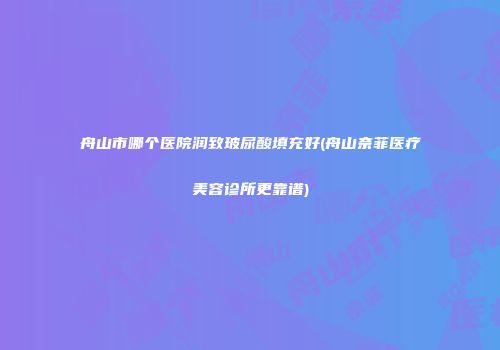 舟山市哪个医院润致玻尿酸填充好(舟山奈菲医疗美容诊所更靠谱)